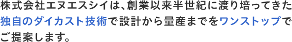 株式会社エヌエスシイは、創業以来半世紀に渡り培ってきた独自のダイカスト技術で設計から量産までをワンストップでご提案します。